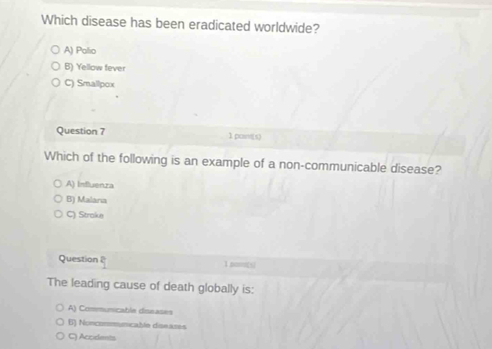 Which disease has been eradicated worldwide?
A) Palio
B) Yellow fever
C) Smallpox
Question 7 1 point(s)
Which of the following is an example of a non-communicable disease?
A) Influenza
B) Malaria
C) Strake
Question 1.poon[s]
The leading cause of death globally is:
A) Communicable dissases
6) Noncomynicable diseases
C) Accidents