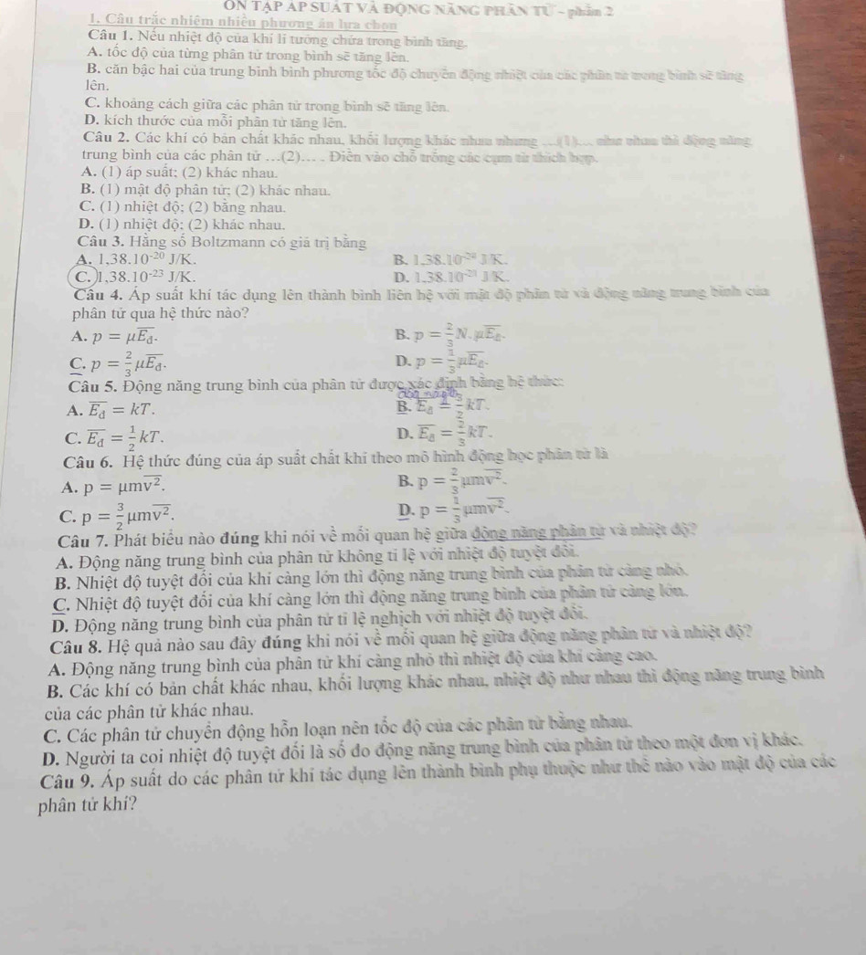ON Tập áp suát và động năng phần n - phần 2
1. Câu trắc nhiệm nhiều phương án lựa chọn
Câu 1. Nếu nhiệt độ của khí li tưởng chứa trong bình tăng.
A. tốc độ của từng phân tử trong bình sẽ tăng lên.
B. căn bậc hai của trung bình bình phương tốc độ chuyên động nhiệt của các phần ta tong bình sẽ từng
lên.
C. khoảng cách giữa các phân tử trong bình sẽ tăng lên.
D. kích thước của mỗi phân tử tăng lên.
Câu 2. Các khí có bản chất khác nhau, khối lượng khác nhau nhưng c(1), như nham thì động năng,
trung bình của các phân tử .(2)... . Điễn vào chỗ trống các cụm từ thích hợp.
A. (1) áp suất; (2) khác nhau.
B. (1) mật độ phân tử: (2) khác nhau.
C. (1) nhiệt độ; (2) bằng nhau.
D. (1) nhiệt độ: (2) khác nhau.
Câu 3. Hằng số Boltzmann có giả trị bằng
A. 1,38.10^(-20)J/K. B. 1.38.10^(-24)JK.
C.)l ,38.10^(-23)J/K. D. 1.38.10^(-21)JK.
Câu 4. Áp suất khí tác dụng lên thành bình liên hệ với mật độ phin tử và động tăng trung bình của
phân tứ qua hệ thức nào?
A. p=mu overline E_d. B. p= 2/3 N.mu overline E_k.
D.
C. p= 2/3 mu overline E_d. p= 1/3 mu overline E_B.
Câu 5. Động năng trung bình của phân tử được xác định bằng hệ thức:
A. overline E_d=kT. E_4= 3/2 kT.
B.
D.
C. overline E_d= 1/2 kT. overline E_8= 2/3 kT.
Câu 6. Hệ thức đúng của áp suất chất khí theo mô hình động học phân từ là
B.
A. p=mu moverline v^2. p= 2/3 mu moverline v^2.
D.
C. p= 3/2 mu moverline v^2. p= 1/3 mu moverline v^2.
Câu 7. Phát biểu nào đúng khi nói về mối quan hệ giữa động năng phần tự và nhiệt độ?
A. Động năng trung bình của phân tử không tỉ lệ với nhiệt độ tuyệt đôi.
B. Nhiệt độ tuyệt đối của khí càng lớn thì động năng trung bình của phản tử càng nhỏ.
C. Nhiệt độ tuyệt đối của khí càng lớn thì động năng trung bình của phân tử cảng lớn.
D. Động năng trung bình của phân tứ tỉ lệ nghịch với nhiệt độ tuyệt đổi.
Câu 8. Hệ quả nào sau đây đúng khi nói về mối quan hệ giữa động năng phân từ và nhiệt độ?
A. Động năng trung bình của phân tử khí càng nhỏ thì nhiệt độ của khí càng cao.
B. Các khí có bản chất khác nhau, khối lượng khác nhau, nhiệt độ như nhau thì động năng trung bình
của các phân tử khác nhau.
C. Các phân tử chuyển động hỗn loạn nên tốc độ của các phân tử bằng nhau.
D. Người ta coi nhiệt độ tuyệt đối là số đo động năng trung bình của phân tử theo một đơn vị khác.
Câu 9. Áp suất do các phân tứ khí tác dụng lên thành bình phụ thuộc như thể nào vào mật độ của các
phân tử khí?