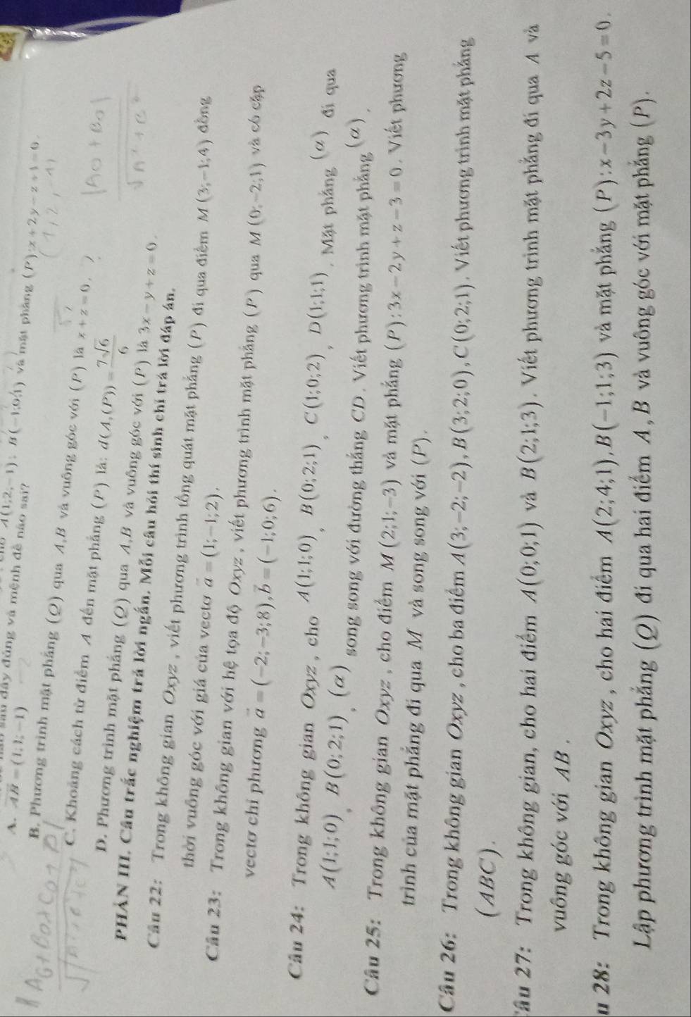 A. vector AB=(1,1;-1) lầu dây đủng và mệnh đề não sai? A(1;2;-1);B(-1;0;1) và mật pháng (P):x+2y-z+1=0
B. Phương trình mặt phẳng (Q) qua A,B và vuông góc với (P) là x+z=0,
C. Khoảng cách từ điểm A đến mặt phẳng (P) là: d(A,(P))= 7sqrt(6)/6 
D. Phương trình mặt phẳng (Q) qua A,B và vuông góc với (P) là 3x-y+z=0.
PHảN III. Cầu trắc nghiệm trả lời ngắn. Mỗi câu hỏi thí sinh chỉ trá lời đáp án.
Câu 22: Trong không gian Oxyz , viết phương trình tổng quát mặt phẳng (P) đi qua điểm M(3;-1;4) dòng
thời vuông góc với giá của vecto vector a=(1;-1;2),
Câu 23: Trong không gian với hệ tọa độ Oxyz , viết phương trình mặt phảng (P) qua M(0;-2;1) và có cập
vecto chi phương vector a=(-2;-3;8),vector b=(-1;0;6).
Câu 24: Trong không gian Oxyz , cho A(1;1;0),B(0;2;1),C(1;0;2),D(1;1;1). Mặt phầng (a đi qua
A(1;1;0)B(0;2;1) (α) song song với đường thắng CD. Viết phương trình mặt phẳng (alpha )
Câu 25: Trong không gian Oxyz , cho điểm M(2;1;-3) và mặt phẳng (P):3x-2y+z-3=0. Viết phương
trình của mặt phẳng đi qua M và song song với (P).
Cầu 26: Trong không gian Oxyz , cho ba điểm A(3;-2;-2),B(3;2;0),C(0;2;1). Viết phương trình mặt phẳng
(ABC).
Cầu 27: Trong không gian, cho hai điểm A(0;0;1) và B(2;1;3). Viết phương trình mặt phẳng đi qua A và
vuông góc với AB .
u 28: Trong không gian Oxyz , cho hai điểm A(2;4;1),B(-1;1;3) và mặt phẳng (P): x-3y+2z-5=0.
Lập phương trình mặt phẳng (Q) đi qua hai điểm A, B và vuông góc với mặt phẳng (P).