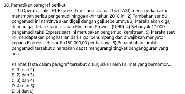 Perhatikan paragraf berikut!
1) Operator taksi PT Express Transindo Utama Tbk (TAXI) menargetkan akan
menambah seribu pengemudi hingqa akhir tahun 2018 ini. 2) Tambahan seribu
pengemudi ini nantinya akan digaji dengan gaji sebelumnya 3) Mereka akan digaji
dengan gaji tetap standar Upah Minimum Provinsi (UMP). 4) Sebanyak 17.000
pengemudi taksi Express saat ini merupakan pengemudi kemitraan. 5) Mereka saat
ini mendapatkan penghasilan dari argo penumpang dan diwajibkan menyetor
kepada Express sebesar Rp150.000,00 per harinya. 6) Penambahan jumlah
pengemudi tersebut diharapkan dapat mengurangi tingkat pengangguran yang
ada.
Kalimat fakta dalam paragraf tersebut ditunjukkan oleh kalimat yang bernomor....
A. 1) dan 2)
B. 2) dan 3)
C. 3) dan 4)
D. 4) dan 5)
E. 5) dan 6)