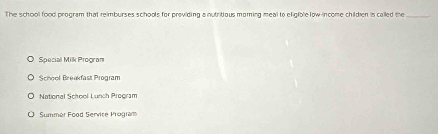 The school food program that reimburses schools for providing a nutritious morning meal to eligible low-income children is called the_
Special Milk Program
School Breakfast Program
National School Lunch Program
Summer Food Service Program