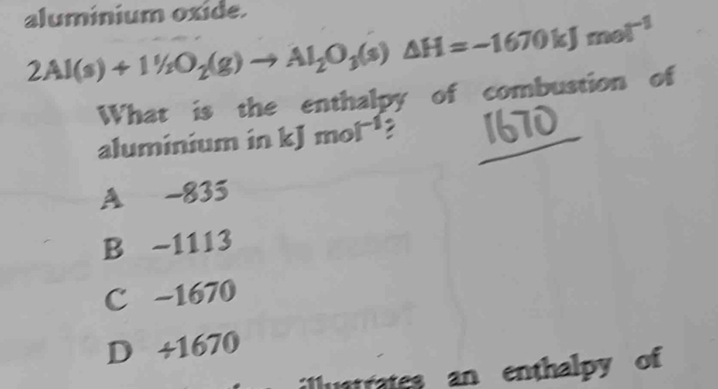 aluminium oxide.
2Al(s)+11/2O_2(g)to Al_2O_3(s)△ H=-1670kJmol^(-1)
What is the enthalpy of combustion of
aluminium in kJ mol^(-1)
A -835
B -1113
C −1670
D + 1670
illustrates an enthalpy of