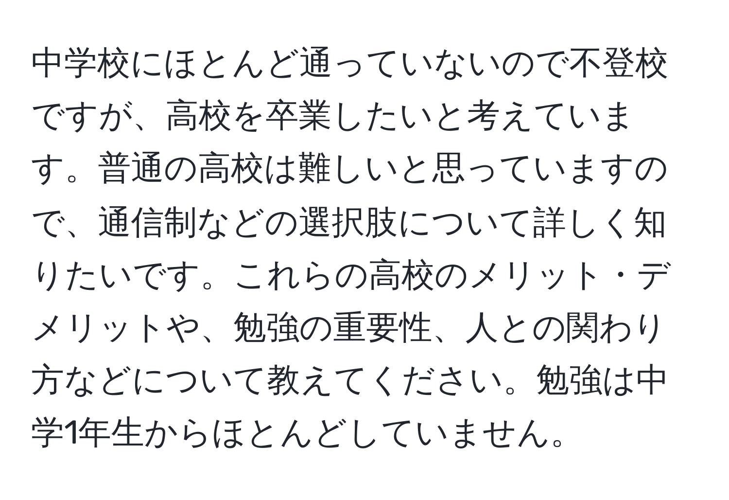 中学校にほとんど通っていないので不登校ですが、高校を卒業したいと考えています。普通の高校は難しいと思っていますので、通信制などの選択肢について詳しく知りたいです。これらの高校のメリット・デメリットや、勉強の重要性、人との関わり方などについて教えてください。勉強は中学1年生からほとんどしていません。