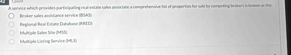 42 1 point
A service which provides participating real estate sales associate a comprehensive list of properties for sale by competing brokers is known as the:
Broker sales assistance service (BSAS)
Regional Real Estate Database (RRED)
Multiple Sales Site (MSS)
Multiple Listing Service (MLS)