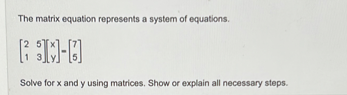 The matrix equation represents a system of equations.
beginbmatrix 2&5 1&3endbmatrix beginbmatrix x yendbmatrix =beginbmatrix 7 5endbmatrix
Solve for x and y using matrices. Show or explain all necessary steps.