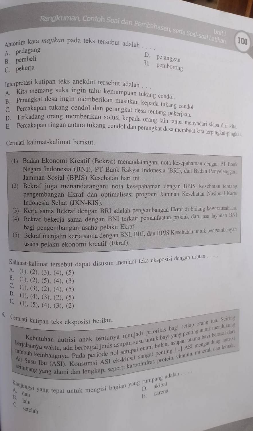 Rangkuman, Contoh Soal dan Pembahasan, serta Soal-soal Latihan 101
Unit 1
Antonim kata majikan pada teks tersebut adalah . . .
A. pedagang
B. pembelí
D. pelanggan
C. pekerja
E. pemborong
Interpretasi kutipan teks anekdot tersebut adalah . . .
A. Kita memang suka ingin tahu kemampuan tukang cendol.
B. Perangkat desa ingin memberikan masukan kepada tukang cendol.
C. Percakapan tukang cendol dan perangkat desa tentang pekerjaan.
D. Terkadang orang memberikan solusi kepada orang lain tanpa menyadari siapa diri kita.
E. Percakapan ringan antara tukang cendol dan perangkat desa membuat kita terpingkal-pingkal.
Cermati kalimat-kalimat berikut.
(1) Badan Ekonomi Kreatif (Bekraf) menandatangani nota kesepahaman dengan PT Bank
Negara Indonesia (BNI), PT Bank Rakyat Indonesia (BRI), dan Badan Penyelenggara
Jaminan Sosial (BPJS) Kesehatan hari ini.
(2) Bekraf juga menandatangani nota kesepahaman dengan BPJS Kesehatan tentang
pengembangan Ekraf dan optimalisasi program Jaminan Kesehatan Nasional-Kartu
Indonesia Sehat (JKN-KIS).
(3) Kerja sama Bekraf dengan BRI adalah pengembangan Ekraf di bidang kewirausahaan.
(4) Bekraf bekerja sama dengan BNI terkait pemanfaatan produk dan jasa layanan BNI
bagi pengembangan usaha pelaku Ekraf.
(5) Bekraf menjalin kerja sama dengan BNI, BRI, dan BPJS Kesehatan untuk pengembangan
usaha pelaku ekonomi kreatif (Ekraf).
Kalimat-kalimat tersebut dapat disusun menjadi teks eksposisi dengan urutan . . . .
A. (1), (2), (3), (4), (5)
B. (1), (2), (5), (4), (3)
C. (1), (3), (2), (4), (5)
D. (1), (4), (3), (2), (5)
E. (1), (5), (4), (3), (2)
6. Cermati kutipan teks eksposisi berikut.
Kebutuhan nutrisi anak tentunya menjadi prioritas bagi setiap orang tua. Seiring
berjalannya waktu, ada berbagai jenis asupan susu untuk bayi yang penting untuk mendukung
tumbuh kembangnya. Pada periode nol sampai enam bulan, asupan utama bayi berasal dari
Air Susu Ibu (ASI). Konsumsi ASI eksklusif sangat penting [...] ASI mengandung nutrisi
seimbang yang alami dan lengkap, seperti karbohidrat, protein, vitamin, mineral, dan lemak
Konjungsi yang tepat untuk mengisi bagian yang rumpang adalah . . . .
D. akibat
A. dan E. karena
B. lalu
C. setelah