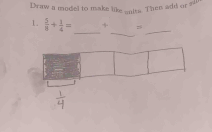 Draw a model to make like units. Then add or su 
_ 
1.  5/8 + 1/4 = _ 
_ 
+ =