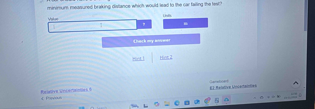 minimum measured braking distance which would lead to the car failing the test? 
Value Units 
I 
? 
m 
Check my answer 
Hint1 Hint 2 
Relative Uncertainties 6 Gameboard