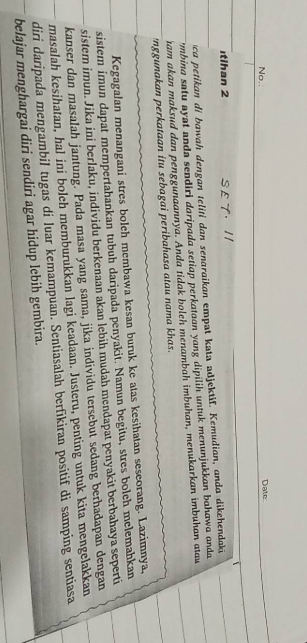 No.: Date 
tlhan 2 S E T· I/ 
ca petikan di bawah dengan teliti dan senaraikan empat kata adjektif. Kemudian, anda dikehendaki 
i'mbina satu ayst anda sendiri daripada setiap perkataan yang dipılih untuk menunjukkan bahawa anda 
ham akan maksud dan penggunaannya. Anda tidak boleh menambah imbuhan, menukarkan imbuhan atau 
'nggunakan perkataan itu sebagai peribahasa atau nama khas. 
Kegagalan menangani stres bolch membawa kesan buruk ke atas kesihatan seseorang. Lazimnya, 
sistem imun dapat mempertahankan tubuh daripada penyakit. Namun begitu, stres bolch melemahkan 
sistem imun. Jika ini berlaku, individu berkenaan akan lebih mudah mendapat penyakit berbahaya seperti 
kanser dan masalah jantung. Pada masa yang sama, jika individu tersebut sedang berhadapan dengan 
masalah kesihatan, hal iní boleh memburukkan lagi keadaan. Justeru, penting untuk kita mengelakkan 
diri daripada mengambil tugas di luar kemampuan. Sentiasalah berfikiran positif di samping sentiasa 
belajar menghargai diri sendiri agar hidup lebih gembira.