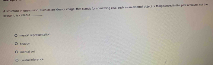 A structure in one's mind, such as an idea or image, that stands for something else, such as an external object or thing sensed in the past or future, not the
present, is called a_
mental representation
fixation
mental set
causal inference