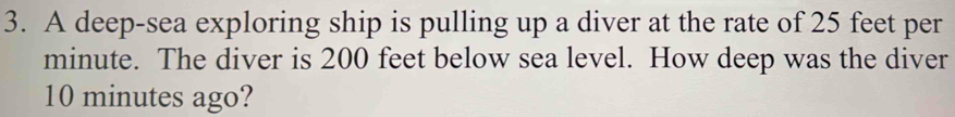 A deep-sea exploring ship is pulling up a diver at the rate of 25 feet per
minute. The diver is 200 feet below sea level. How deep was the diver
10 minutes ago?