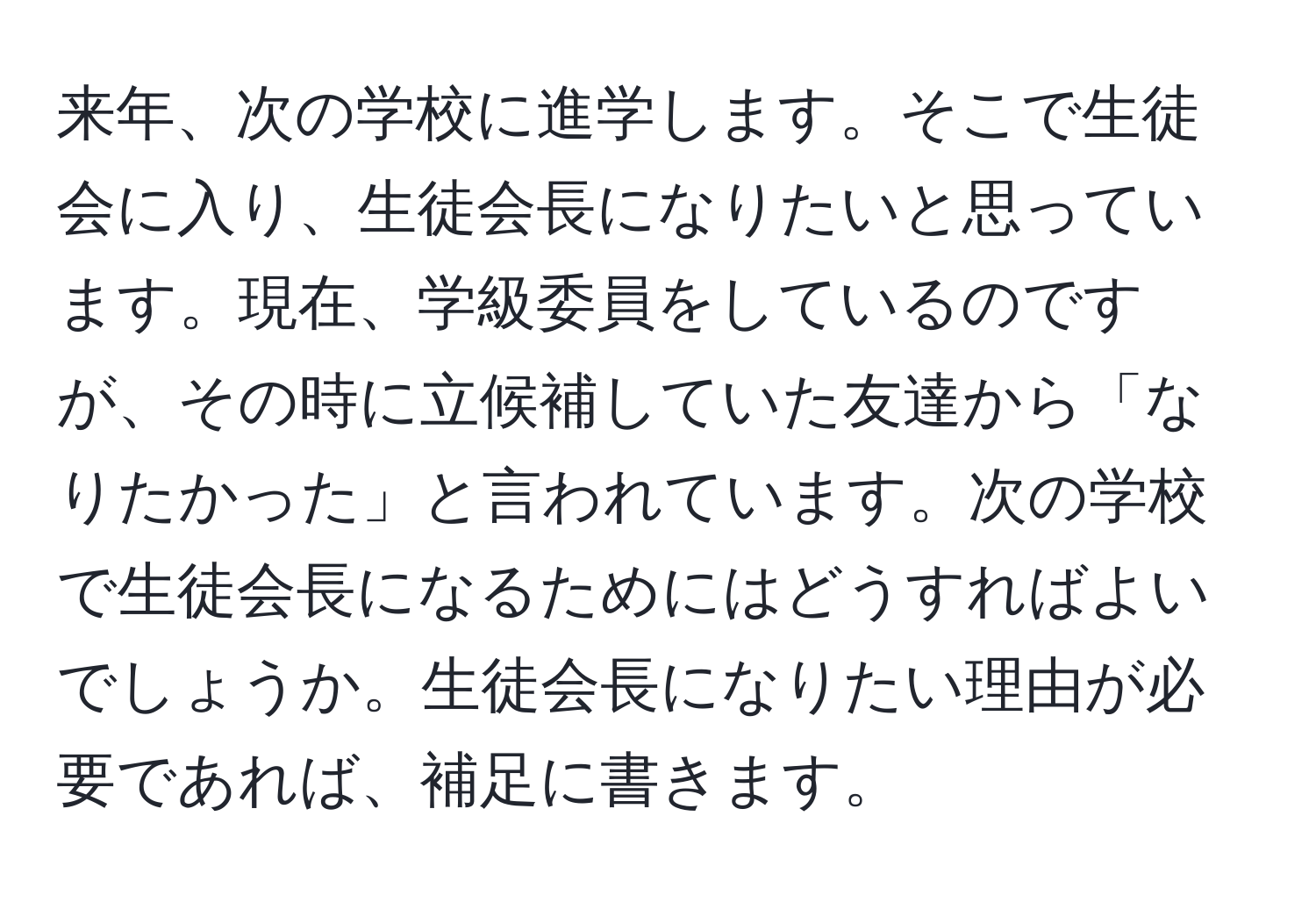 来年、次の学校に進学します。そこで生徒会に入り、生徒会長になりたいと思っています。現在、学級委員をしているのですが、その時に立候補していた友達から「なりたかった」と言われています。次の学校で生徒会長になるためにはどうすればよいでしょうか。生徒会長になりたい理由が必要であれば、補足に書きます。