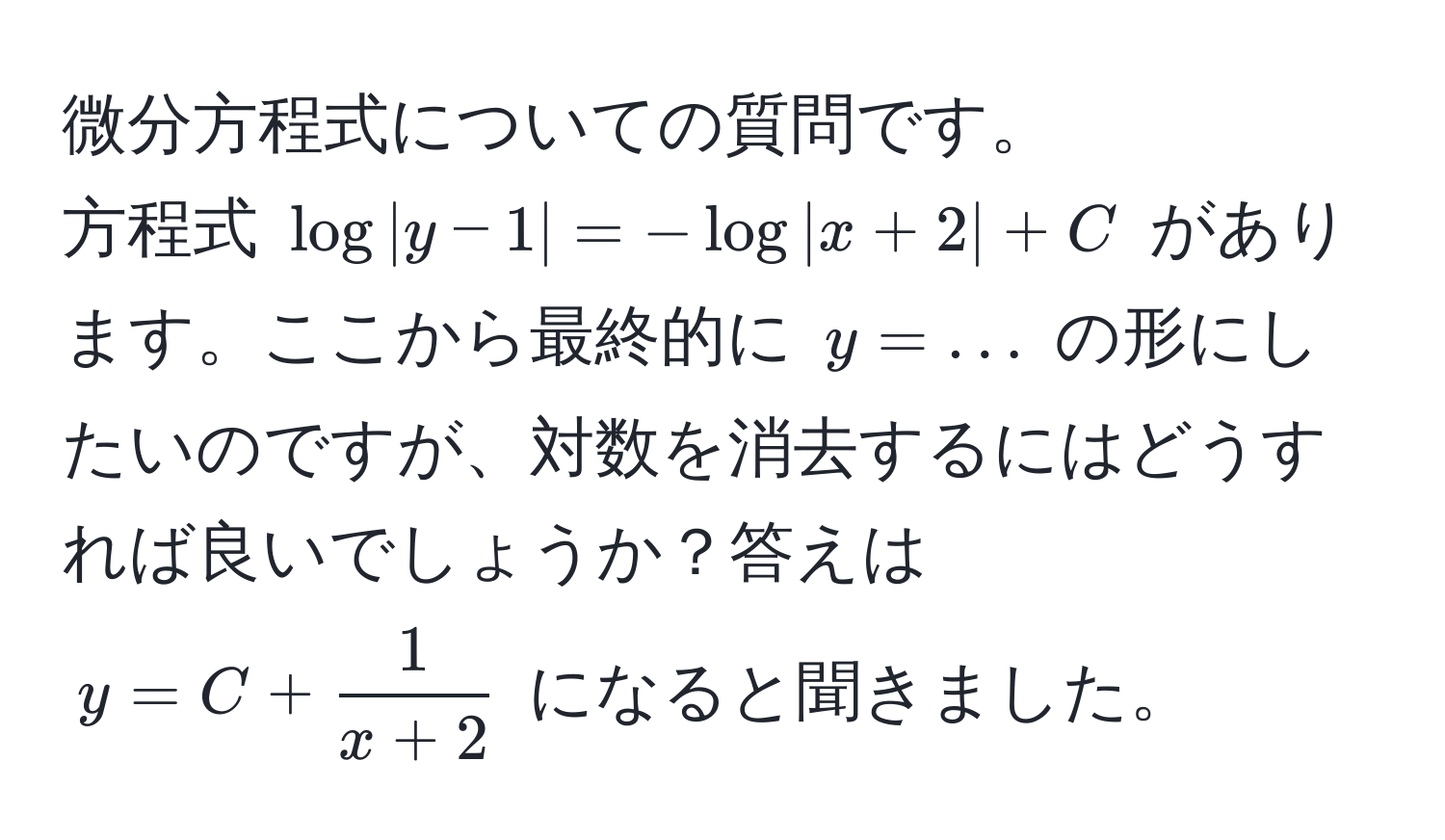 微分方程式についての質問です。  
方程式 $ log |y - 1| = -log |x + 2| + C $ があります。ここから最終的に $y = ...$ の形にしたいのですが、対数を消去するにはどうすれば良いでしょうか？答えは $y = C +  1/x + 2 $ になると聞きました。