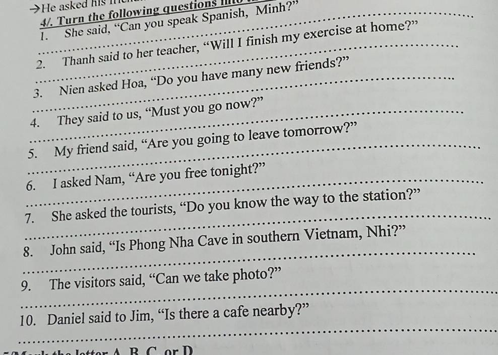 a He asked hi i 
4/. Turn the following questions 
_1. She said, “Can you speak Spanish, Minh?” 
_2. Thanh said to her teacher, “Will I finish my exercise at home?” 
_3. Nien asked Hoa, “Do you have many new friends?” 
_4. They said to us, “Must you go now?” 
_5. My friend said, “Are you going to leave tomorrow?” 
_6. I asked Nam, “Are you free tonight?” 
_ 
7. She asked the tourists, “Do you know the way to the station?” 
_ 
8. John said, “Is Phong Nha Cave in southern Vietnam, Nhi?” 
_ 
9. The visitors said, “Can we take photo?” 
_ 
10. Daniel said to Jim, “Is there a cafe nearby?”