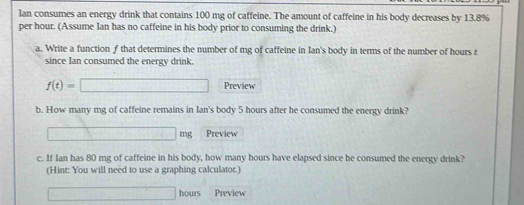 Ian consumes an energy drink that contains 100 mg of caffeine. The amount of caffeine in his body decreases by 13.8%
per hour. (Assume Ian has no caffeine in his body prior to consuming the drink.) 
a. Write a function f that determines the number of mg of caffeine in Ian's body in terms of the number of hours t 
since Ian consumed the energy drink.
f(t)=□ Preview 
b. How many mg of caffeine remains in Ian's body 5 hours after he consumed the energy drink?
□ mg Preview 
c. If Ian has 80 mg of caffeine in his body, how many hours have elapsed since he consumed the energy drink? 
(Hint: You will need to use a graphing calculator.)
□ hours Preview