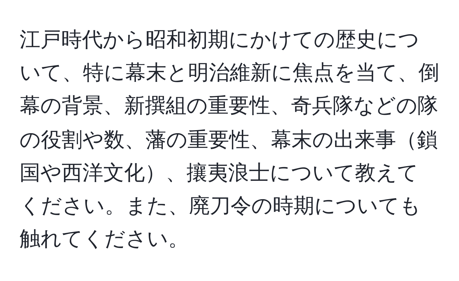 江戸時代から昭和初期にかけての歴史について、特に幕末と明治維新に焦点を当て、倒幕の背景、新撰組の重要性、奇兵隊などの隊の役割や数、藩の重要性、幕末の出来事鎖国や西洋文化、攘夷浪士について教えてください。また、廃刀令の時期についても触れてください。