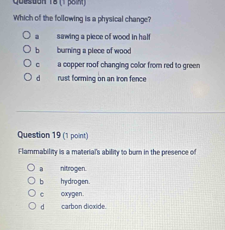 Queston 18 (1 point)
Which of the following is a physical change?
a sawing a piece of wood in half
b burning a piece of wood
C a copper roof changing color from red to green
d rust forming on an iron fence
Question 19 (1 point)
Flammability is a material's ability to burn in the presence of
a nitrogen.
b hydrogen.
C oxygen.
d carbon dioxide.