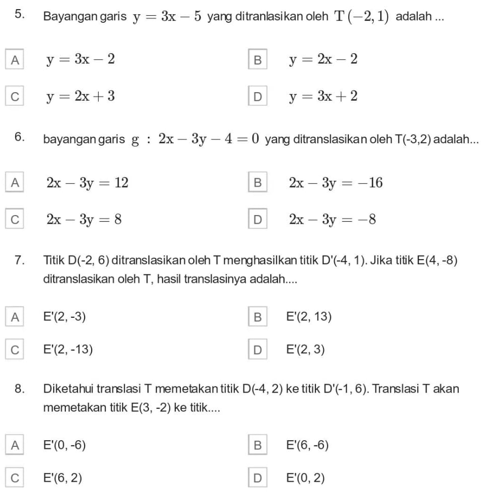 Bayangan garis y=3x-5 yang ditranlasikan oleh T(-2,1) adalah ...
A y=3x-2
B y=2x-2
C y=2x+3
D y=3x+2
6. bayangan garis g:2x-3y-4=0 yang ditranslasikan oleh T(-3,2) adalah...
A 2x-3y=12
B 2x-3y=-16
C 2x-3y=8
D 2x-3y=-8
7. Titik D(-2,6) ditranslasikan oleh T menghasilkan titik D'(-4,1). Jika titik E(4,-8)
ditranslasikan oleh T, hasil translasinya adalah....
A E'(2,-3)
B E'(2,13)
C E'(2,-13)
D E'(2,3)
8. Diketahui translasi T memetakan titik D(-4,2) ke titik D'(-1,6). Translasi T akan
memetakan titik E(3,-2) ke titik....
A E'(0,-6)
B E'(6,-6)
C E'(6,2)
D E'(0,2)