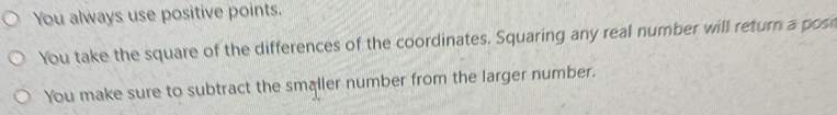 You always use positive points. 
You take the square of the differences of the coordinates. Squaring any real number will return a post 
You make sure to subtract the smaller number from the larger number.