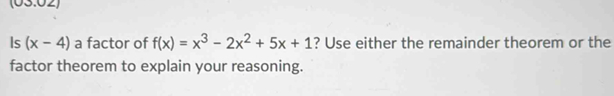 (03.02) 
Is (x-4) a factor of f(x)=x^3-2x^2+5x+1 ? Use either the remainder theorem or the 
factor theorem to explain your reasoning.