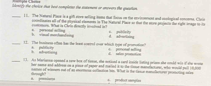 Identify the choice that best completes the statement or answers the question.
_l1. The Natural Place is a gift store selling items that focus on the environment and ecological concerns. Chris
coordinates all of the physical elements in The Natural Place so that the store projects the right image to its
customers. What is Chris directly involved in?
a. personal selling c. publicity
b. visual merchandising d. advertising
_12. The business often has the least control over which type of promotion?
a. publicity c. personal selling
b. advertising d. sales promotion
_13. As Marianna opened a new box of tissue, she noticed a card inside listing prizes she could win if she wrote
her name and address on a piece of paper and mailed it to the tissue manufacturer, who would pull 10,000
names of winners out of an enormous collection bin. What is the tissue manufacturer promoting sales
through?
a. premiums c. product samples