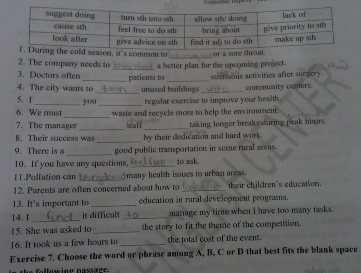 season, it’s common to or a sore throat. 
2. The company needs to _a better plan for the upcoming project. 
3. Doctors often strenuous activities after surgery. 
_patients to_ 
4. The city wants to _unused buildings_ 
community centers. 
5. I_ you _regular exercise to improve your health. 
6. We must _waste and recycle more to help the environment. 
7. The manager _staff_ taking longer breaks during peak hours. 
8. Their success was _by their dedication and hard work. 
9. There is a _good public transportation in some rural areas. 
10. If you have any questions, _to ask. 
11.Pollution can _many health issues in urban areas. 
12. Parents are often concerned about how to _their children’s education. 
13. It’s important to _education in rural development programs. 
14. I _it difficult _manage my time when I have too many tasks. 
15. She was asked to _the story to fit the theme of the competition. 
16. It took us a few hours to _the total cost of the event. 
Exercise 7. Choose the word or phrase among A, B, C or D that best fits the blank space 
he following passage.