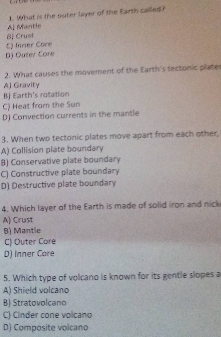 What is the outer layer of the Earth called?
A) Mantle
B) Crust
C) Inner Core
D) Outer Core
2. What causes the movement of the Earth's tectonic plates
A) Gravity
B) Earth's rotation
C) Heat from the Sun
D) Convection currents in the mantle
3. When two tectonic plates move apart from each other,
A) Collision plate boundary
B) Conservative plate boundary
C) Constructive plate boundary
D) Destructive plate boundary
4. Which layer of the Earth is made of solid iron and nick
A) Crust
B) Mantle
C) Outer Core
D) Inner Core
5. Which type of volcano is known for its gentle slopes a
A) Shield volcano
B) Stratovolcano
C) Cinder cone volcano
D) Composite volcano