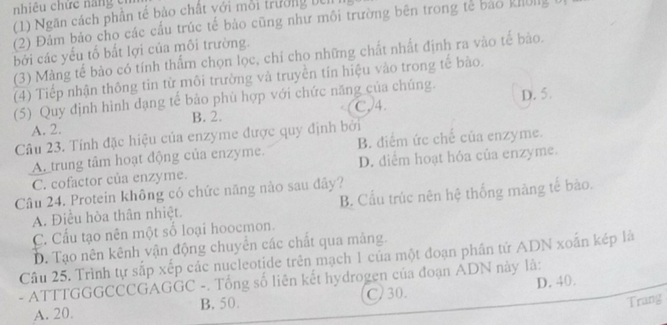 niêu chức na n g c 
(1) Ngăn cách phần tế bảo chất với môi trường be
(2) Đảm bảo cho các cấu trúc tế bảo cũng như môi trường bên trong tế bảo khôly
bởi các yếu tố bất lợi của môi trường.
(3) Màng tế bảo có tính thẩm chọn lọc, chỉ cho những chất nhất định ra vào tế bào.
(4) Tiếp nhận thông tin từ môi trường và truyền tín hiệu vào trong tế bào.
(5) Quy định hình dạng tế bảo phù hợp với chức năng của chúng.
D. 5.
B. 2. C. 4.
A. 2.
Câu 23. Tính đặc hiệu của enzyme được quy định bởi
B. điểm ức chế của enzyme.
Atrung tâm hoạt động của enzyme.
C. cofactor của enzyme. D. diểm hoạt hóa của enzyme.
Câu 24. Protein không có chức năng nào sau đây?
A. Điều hòa thân nhiệt. B. Cầu trúc nên hệ thống màng tế bào.
C. Cấu tạo nên một số loại hoocmon.
D. Tạo nên kênh vận động chuyển các chất qua mảng.
Câu 25. Trình tự sắp xếp các nucleotide trên mạch 1 của một đoạn phần tử ADN xoắn kép là
- ATTTGGGCCCGAGGC -. Tổng số liên kết hydrogen của đoạn ADN này là:
C) 30.
A. 20. B. 50. D. 40.
Trang