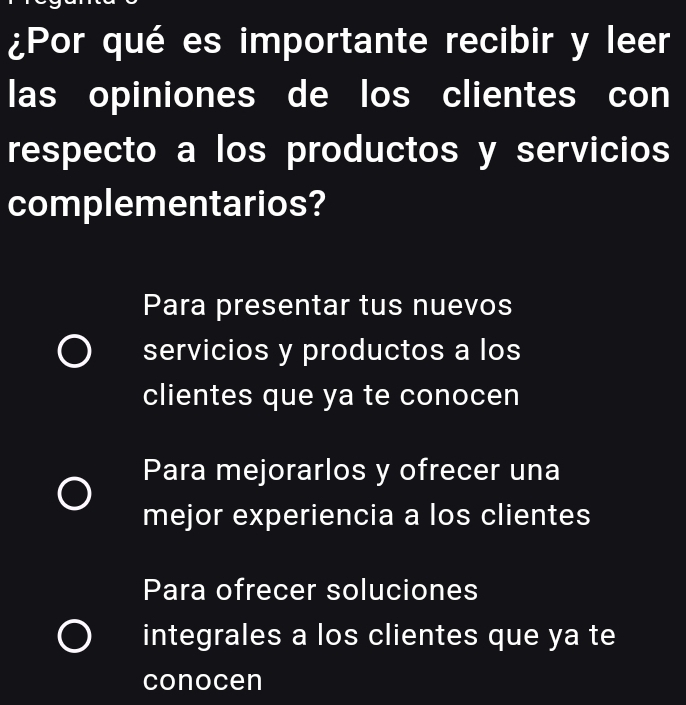 ¿Por qué es importante recibir y leer
las opiniones de los clientes con
respecto a los productos y servicios
complementarios?
Para presentar tus nuevos
servicios y productos a los
clientes que ya te conocen
Para mejorarlos y ofrecer una
mejor experiencia a los clientes
Para ofrecer soluciones
integrales a los clientes que ya te
conocen