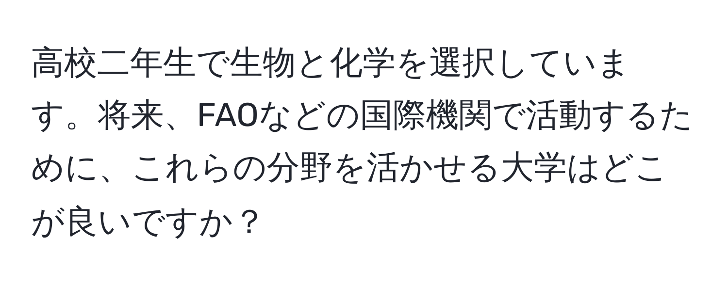 高校二年生で生物と化学を選択しています。将来、FAOなどの国際機関で活動するために、これらの分野を活かせる大学はどこが良いですか？