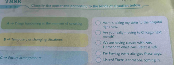 Task 
Classify the sentences according to the kinds of situation below. 
A → Things happening at the moment of speaking. Mom is taking my sister to the hospital 
right now. 
Are you really moving to Chicago next 
B → Temporary or changing situations. month? 
We are having classes with Mrs. 
Hernandez while Mrs. Perez is sick. 
I'm having some allergies these days. 
C → Future arrangements. Listen! There is someone coming in.