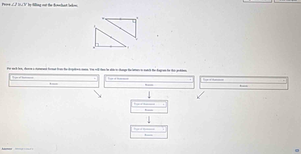 Prove ∠ J≌ ∠ V by filling out the flowchart below.
w ×
v
1 
For each box, choose a statement format from the dropdown menn. You will then be able to change the letters to match the diagram for this problem 
Type if Surmon Type of Stateturst Type of Statemment 
Reosn Reassts Rre 
Type of Statemest 
Type of Ratemesi 
Answer Ang ve