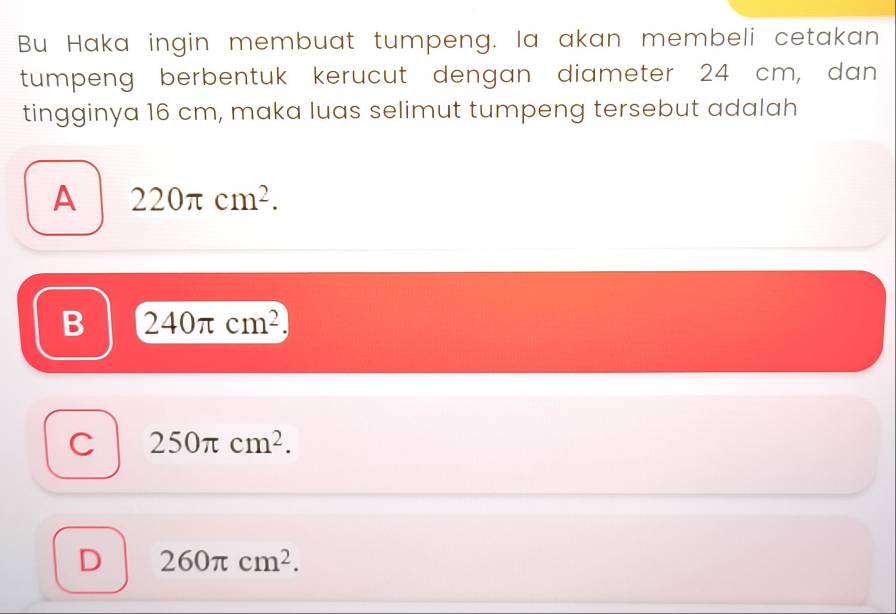 Bu Haka ingin membuat tumpeng. la akan membeli cetakan
tumpeng berbentuk kerucut dengan diameter 24 cm, dan
tingginya 16 cm, maka luas selimut tumpeng tersebut adalah
A 220π cm^2.
B 240π cm^2.
C 250π cm^2.
D 260π cm^2.