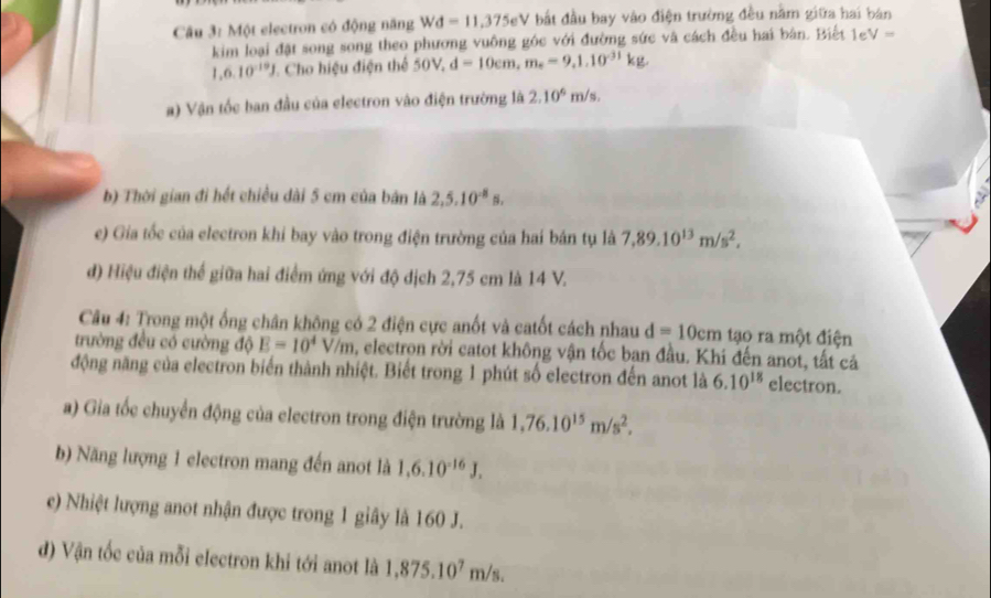 Một electron có động năng Wd=11,375eV bất đầu bay vào điện trường đều nằm giữa hai bản 
kim loại đặt song song theo phương vuông góc với đường sức và cách đều hai bản. Biết 1e V=
1.6.10^(-19)J Cho hiệu điện thể 50V_2 d=10cm, m_e=9, 1.10^(-31)kg, 
) Vận tốc ban đầu của electron vào điện trường là 2.10^6m/s. 
b) Thời gian đi hết chiều dài 5 cm của bản là 2,5.10^(-8)s, 
e) Gia tốc của electron khi bay vào trong điện trường của hai bán tụ là 7,89.10^(13)m/s^2, 
đ) Hiệu điện thể giữa hai điểm ứng với độ địch 2,75 cm là 14 V. 
Câu 4: Trong một ống chân không có 2 điện cực anốt và catốt cách nhau d=10cm tạo ra một điện 
trường đều có cường độ E=10^4V/m 0, electron rời catot không vận tốc ban đầu. Khi đến anot, tất cá 
động năng của electron biển thành nhiệt. Biết trong 1 phút số electron đến anot là 6.10^(18) electron. 
a) Gia tốc chuyển động của electron trong điện trường là 1,76.10^(15)m/s^2, 
b) Năng lượng 1 electron mang đến anot là 1,6.10^(-16)J. 
e) Nhiệt lượng anot nhận được trong 1 giây là 160 J. 
d) Vận tốc của mỗi electron khi tới anot là 1,875.10^7m/s.