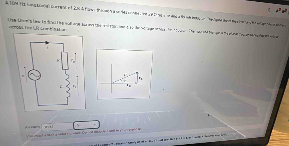 A 109 Hz sinusoidal current of 2.8 A flows through a series connected 29 Ω resistor and a 89 mH inductor. The figure shows the circuit and the voltage phasor diagram.
Use Ohm's law to find the voltage across the resistor, and also the voltage across the inductor. Then use the triangle in the phasor diagram to calculate the voltage across the LR combination.
φ V_L
overline V_R
Answer: 189.1 v
You must enter a valid number. Do not include a unit in your response.
f L ecture 7 - Phasor Analysis of an RL Circuit (Section 6.4.1 of Electronics: A Systems Approach)