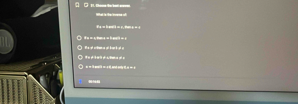 Choose the best answer.
What is the Inverse of:
ifa=ba nd b=c , then a =c
ifa=c, thena=b and b=c
ifa!= cthena!= borb!= c
ifa!= borb!=; then a != c
a=bandb=cif , and only ! if,a=c
00:16:52
