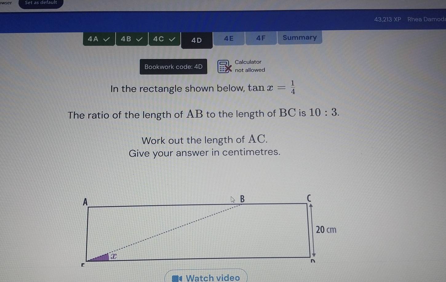 wser Set as default 
43,213 XP Rhea Damod 
4 A 4B 4C 4D 4E 4F Summary 
Bookwork code: 4D Calculator 
not allowed 
In the rectangle shown below, tan x= 1/4 
The ratio of the length of AB to the length of BC is 10:3. 
Work out the length of AC. 
Give your answer in centimetres. 
Watch video