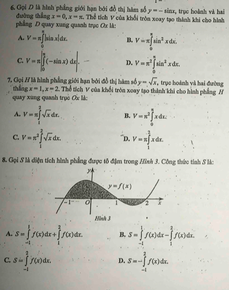 Gọi D là hình phẳng giới hạn bởi đồ thị hàm số y=-sin x , trục hoành và hai
đường thẳng x=0,x=π :. Thể tích V của khối tròn xoay tạo thành khi cho hình
phẳng D quay xung quanh trục Ox là:
A. V=π ∈t _(π)^(π)|sin x|dx.
B. V=π ∈tlimits _0^((π)sin ^2)xdx.
C. V=π ∈tlimits _0^(0(-sin x)dx.|sin D. V=π ^2)∈tlimits _0^((π)sin ^2)xdx.
7. Gọi H là hình phẳng giới hạn bởi đồ thị hàm số y=sqrt(x), , trục hoành yà hai đường
thắng x=1,x=2 4. Thể tích V của khối tròn xoay tạo thành khi cho hình phẳng H
quay xùng quanh trục Ox là:
A. V=π ∈tlimits _1^(2sqrt x)dx. V=π^2∈tlimits _0^((π)xdx:
B.
C. V=π ^2)∈tlimits _1^(2sqrt x)dx. V=π ∈tlimits _1^2xdx.
''D.
8. Gọi S là diện tích hình phẳng được tô đậm trong Hình 3. Công thức tính S là:
A. S=∈tlimits _(-1)^1f(x)dx+∈tlimits _1^2f(x)dx. B. S=∈tlimits _(-1)^1f(x)dx-∈tlimits _1^2f(x)dx.
C. S=∈tlimits _(-1)^2f(x)dx. S=-∈tlimits _(-1)^2f(x)dx.
D.