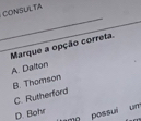 CONSULTA
_
_Marque a opção correta.
A. Dalton
B. Thomson
C. Rutherford
D. Bohr
me possui um