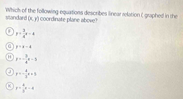 Which of the following equations describes linear relation /, graphed in the
standard (x,y) coordinate plane above?
F y= 3/4 x-4
G y=x-4
H y=- 3/4 x-5
J y=- 4/3 x+5
K y= 4/3 x-4