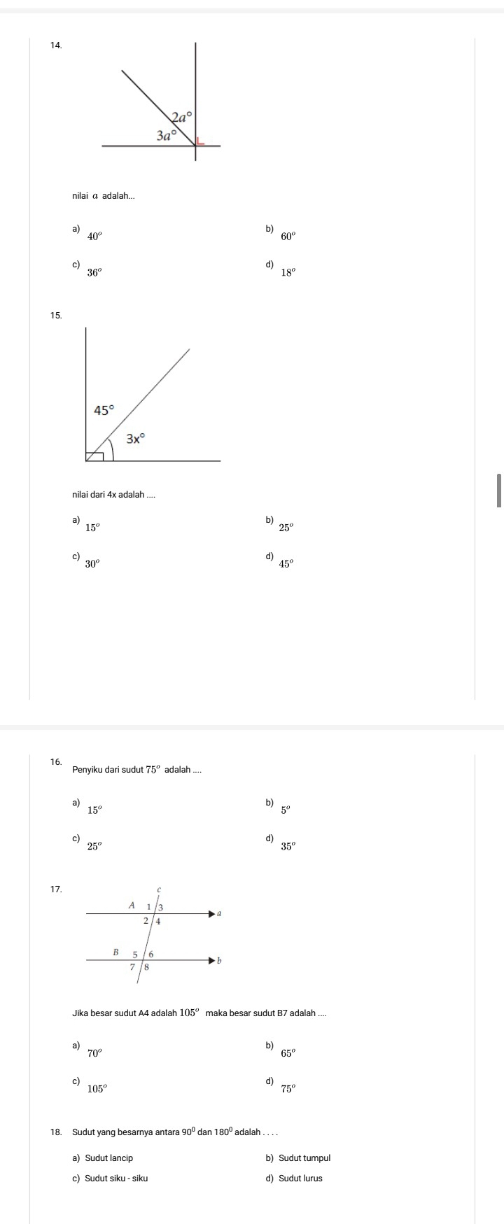 2a°
3a°
nilai α adalah...
a) 40°
b) 60
c)
d)
36°
18°
15.
nilai dari 4x adalah ....
a)
b)
15°
25°
c)
d)
30°
45°
16.
Penyiku dari sudut 75° adalah ....
a) 15^o
b)
5°
c)
d)
25°
35^o
17.
Jika besar sudut A4 adalal 105° maka besar sudut B7 adalah ....
a)
b)
70°
65°
c) 105^o
d)
75°
18. Sudut yang besarnya antara dan
a) Sudut lancip b) Sudut tumpul
c) Sudut siku - siku d) Sudut lurus