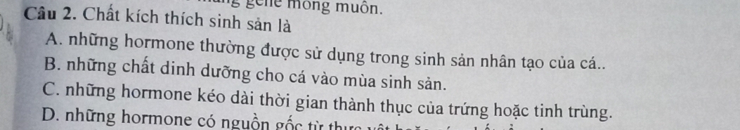 gene mông muôn.
Câu 2. Chất kích thích sinh sản là
A. những hormone thường được sử dụng trong sinh sản nhân tạo của cá..
B. những chất dinh dưỡng cho cá vào mùa sinh sản.
C. những hormone kéo dài thời gian thành thục của trứng hoặc tinh trùng.
D. những hormone có nguồn gốc từ thực