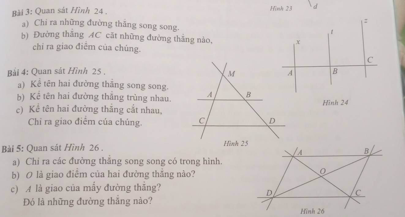 Quan sát Hình 24. Hình 23
a) Chi ra những đường thăng song song. 
b) Đường thăng AC căt những đường thắng nào, 
chỉ ra giao điểm của chúng. 
Bài 4: Quan sát Hình 25. 
a) Kể tên hai đường thăng song song. 
b) Kể tên hai đường thắng trùng nhau. 
Hình 24
c) Kể tên hai đường thắng cắt nhau, 
Chi ra giao điểm cúa chúng. 
Bài 5: Quan sát Hình 26. 
a) Chi ra các đường thăng song song có trong hình. 
b) O là giao điểm của hai đường thắng nào? 
c) A là giao của mấy đường thắng? 
Đó là những đường thăng nào?