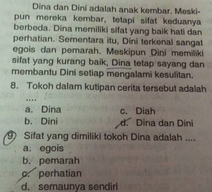 Dina dan Dini adalah anak kembar. Meski-
pun mereka kembar, tetapi sifat keduanya
berbeda. Dina memiliki sifat yang baik hati dan
perhatian. Sementara itu, Dini terkenal sangat
egois dan pemarah. Meskipun Dini memiliki
sifat yang kurang baik, Dina tetap sayang dan
membantu Dini setiap mengalami kesulitan.
8. Tokoh dalam kutipan cerita tersebut adalah
.---
a. Dina c. Diah
b. Dini d. Dina dan Dini
9 Sifat yang dimiliki tokoh Dina adalah ....
a. egois
b. pemarah
c. perhatian
d. semaunya sendiri