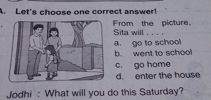 Let's choose one correct answer!
From the picture,
Sita will ....
a. go to school
b. went to school
c. go home
d. enter the house
Jodhi : What will you do this Saturday?