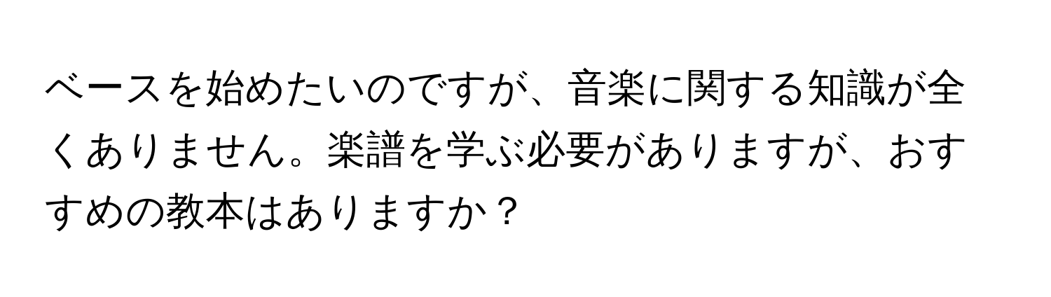 ベースを始めたいのですが、音楽に関する知識が全くありません。楽譜を学ぶ必要がありますが、おすすめの教本はありますか？