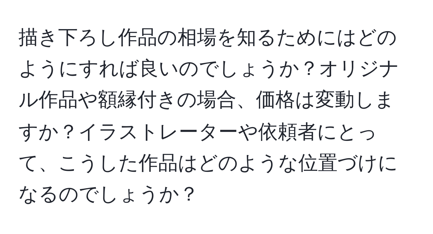 描き下ろし作品の相場を知るためにはどのようにすれば良いのでしょうか？オリジナル作品や額縁付きの場合、価格は変動しますか？イラストレーターや依頼者にとって、こうした作品はどのような位置づけになるのでしょうか？