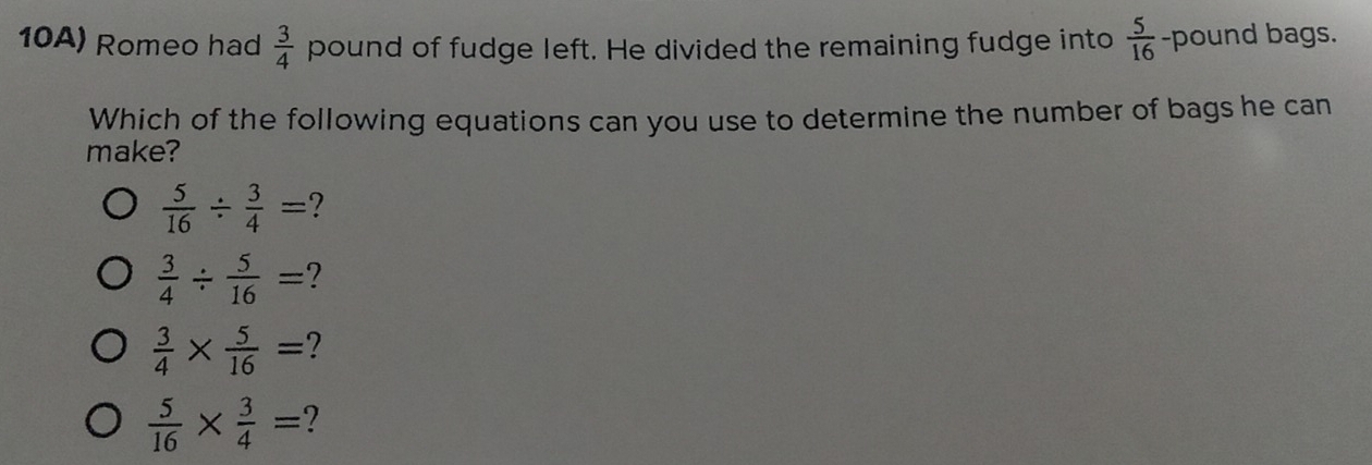 10A) Romeo had  3/4  pound of fudge left. He divided the remaining fudge into  5/16  -pound bags.
Which of the following equations can you use to determine the number of bags he can
make?
 5/16 /  3/4 = ?
 3/4 /  5/16 = 2
 3/4 *  5/16 = 2
 5/16 *  3/4 =