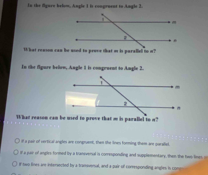 In the figure below, Angle 1 is congruent to Angle 2. 
In the figure below, Angle 1 is congruent to Angle 2. 
If a pair of vertical angles are congruent, then the lines forming them are parallel. 
If a pair of angles formed by a transversal is corresponding and supplementary, then the two lines 
If two lines are intersected by a transversal , and a pair of corresponding angles i cog