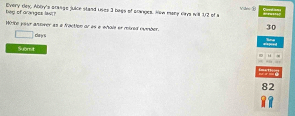 Every day, Abby's orange juice stand uses 3 bags of oranges. How many days will 1/2 of a Video ⑥ Questions 
bag of oranges last? answered 
Write your answer as a fraction or as a whole or mixed number.
30
□ days Time 
elapsed 
Submit
0 16 ∞ 
Mr 
SmartScore our of 100 0
82